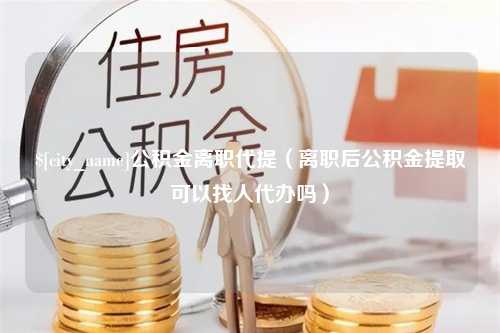 揭阳公积金离职代提（离职后公积金提取可以找人代办吗）