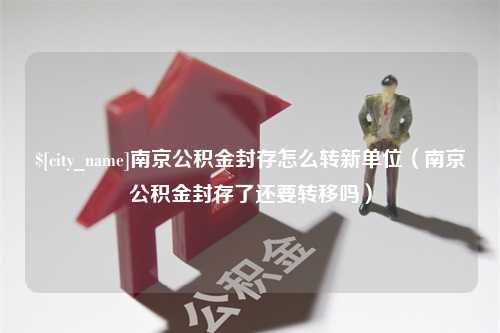 揭阳南京公积金封存怎么转新单位（南京公积金封存了还要转移吗）